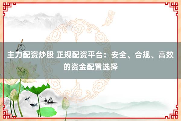 主力配资炒股 正规配资平台：安全、合规、高效的资金配置选择