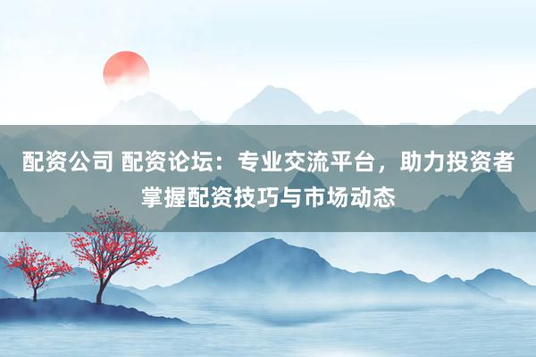 配资公司 配资论坛：专业交流平台，助力投资者掌握配资技巧与市场动态
