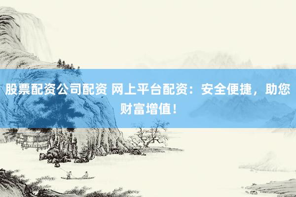 股票配资公司配资 网上平台配资：安全便捷，助您财富增值！