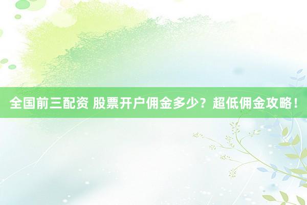 全国前三配资 股票开户佣金多少?超低佣金攻略!