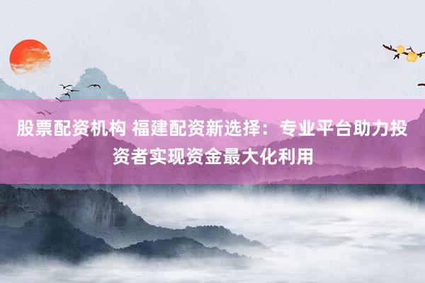 股票配资机构 福建配资新选择:专业平台助力投资者实现资金最大化利用