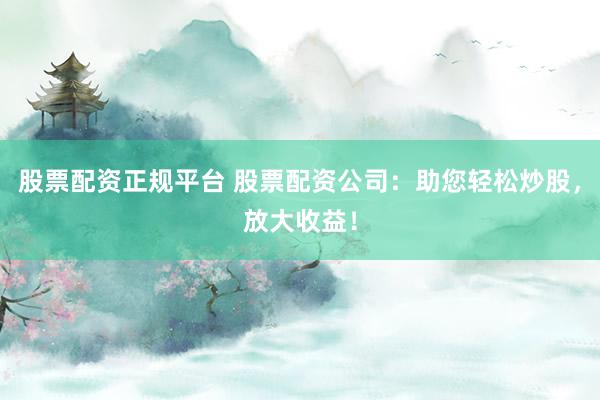 股票配资正规平台 股票配资公司:助您轻松炒股,放大收益!