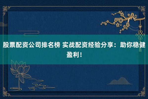 股票配资公司排名榜 实战配资经验分享:助你稳健盈利!
