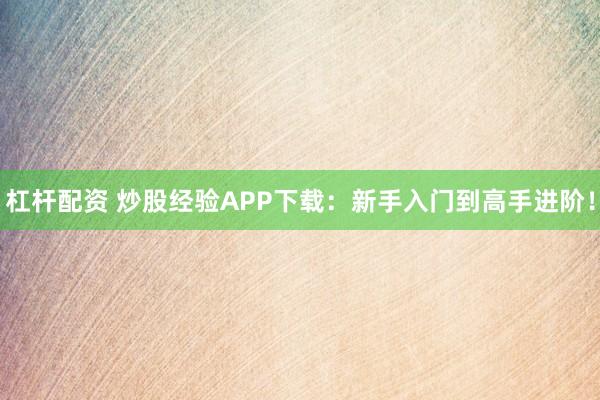 杠杆配资 炒股经验APP下载：新手入门到高手进阶！