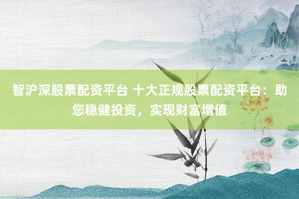智沪深股票配资平台 十大正规股票配资平台：助您稳健投资，实现财富增值