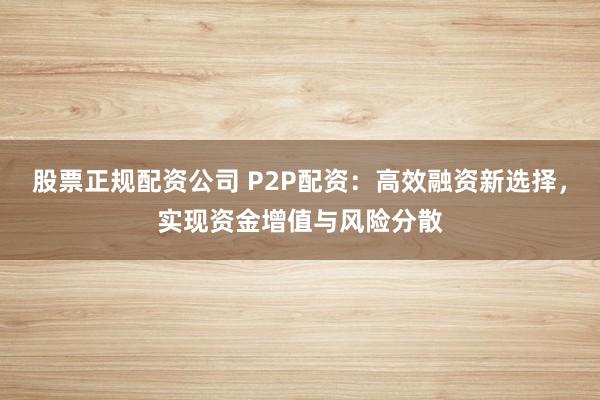 股票正规配资公司 P2P配资：高效融资新选择，实现资金增值与风险分散