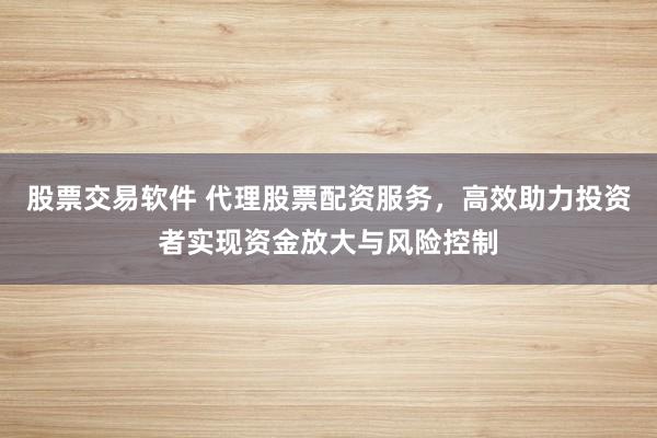 股票交易软件 代理股票配资服务，高效助力投资者实现资金放大与风险控制