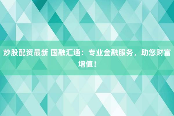炒股配资最新 国融汇通:专业金融服务,助您财富增值!