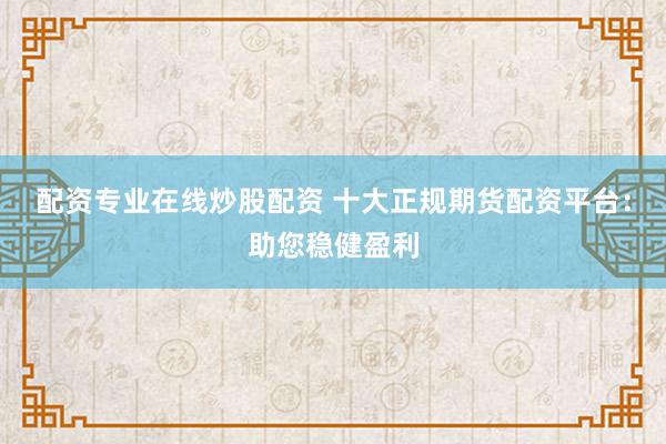 配资专业在线炒股配资 十大正规期货配资平台:助您稳健盈利