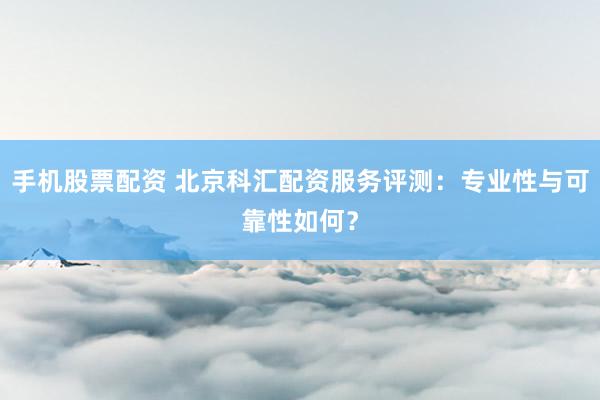 手机股票配资 北京科汇配资服务评测:专业性与可靠性如何?