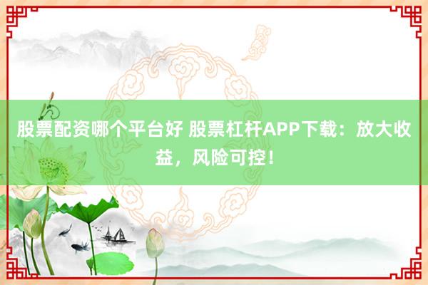 股票配资哪个平台好 股票杠杆APP下载:放大收益,风险可控!