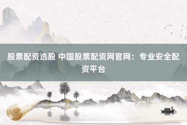股票配资选股 中国股票配资网官网:专业安全配资平台