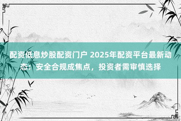 配资低息炒股配资门户 2025年配资平台最新动态:安全合规成焦点,投资者需审慎选择