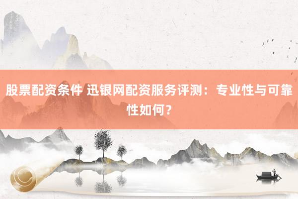 股票配资条件 迅银网配资服务评测:专业性与可靠性如何?