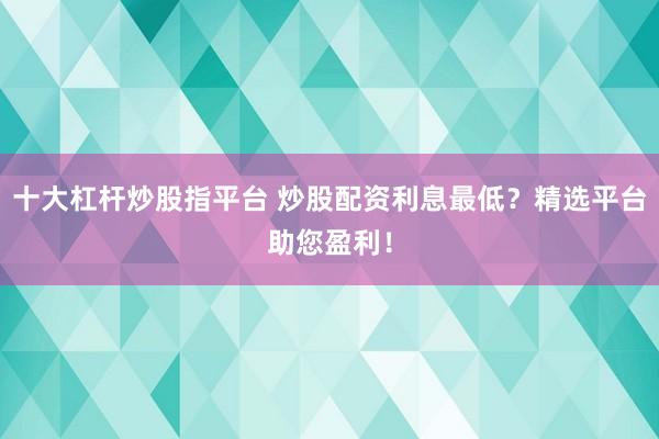 十大杠杆炒股指平台 炒股配资利息最低?精选平台助您盈利!