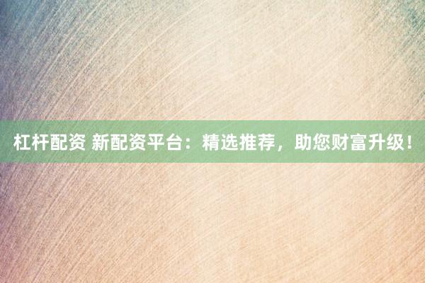 杠杆配资 新配资平台：精选推荐，助您财富升级！