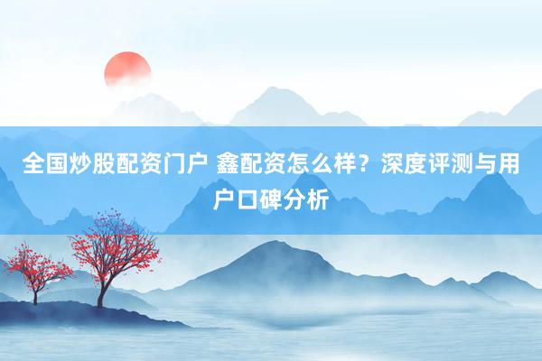 全国炒股配资门户 鑫配资怎么样？深度评测与用户口碑分析