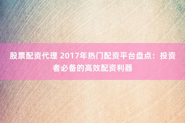 股票配资代理 2017年热门配资平台盘点：投资者必备的高效配资利器