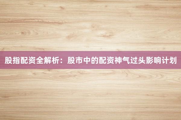 股指配资全解析：股市中的配资神气过头影响计划