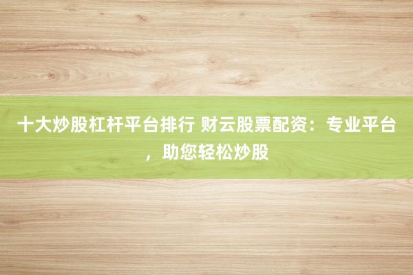 十大炒股杠杆平台排行 财云股票配资：专业平台，助您轻松炒股