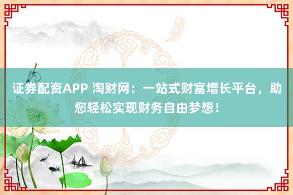 证券配资APP 淘财网：一站式财富增长平台，助您轻松实现财务自由梦想！
