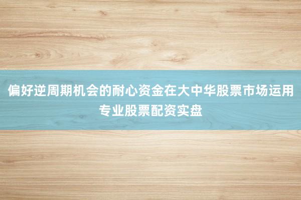 偏好逆周期机会的耐心资金在大中华股票市场运用专业股票配资实盘
