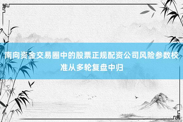 南向资金交易圈中的股票正规配资公司风险参数校准从多轮复盘中归