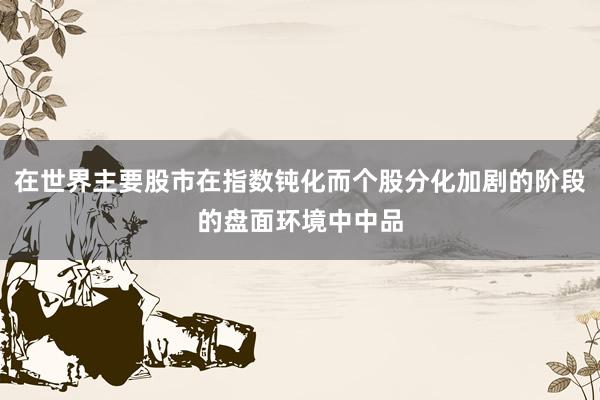 在世界主要股市在指数钝化而个股分化加剧的阶段的盘面环境中中品