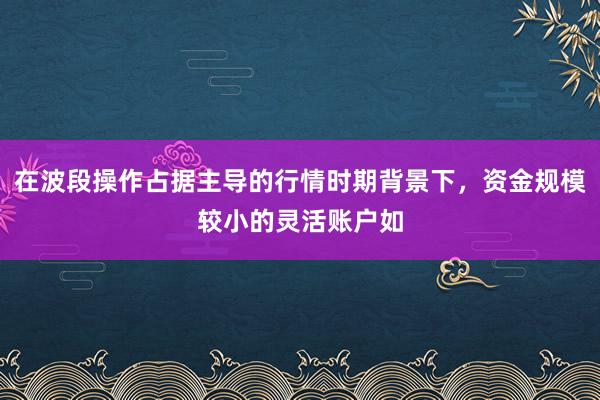 在波段操作占据主导的行情时期背景下，资金规模较小的灵活账户如