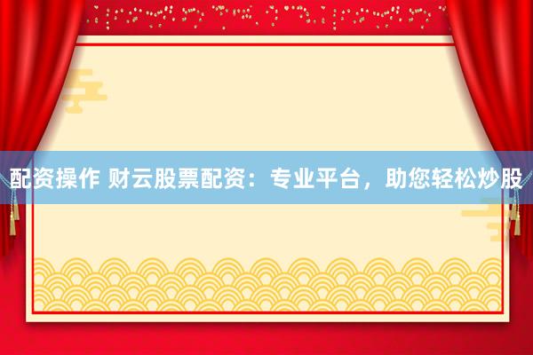 配资操作 财云股票配资：专业平台，助您轻松炒股