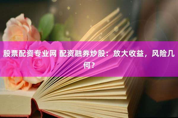 股票配资专业网 配资融券炒股：放大收益，风险几何？