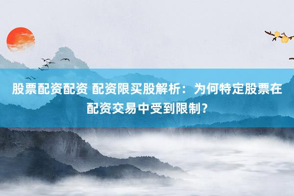 股票配资配资 配资限买股解析:为何特定股票在配资交易中受到限制?
