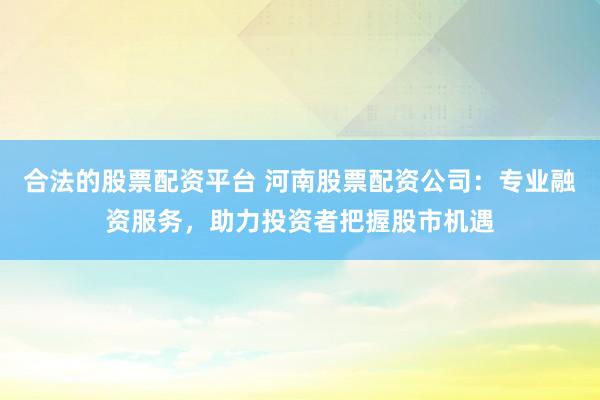 合法的股票配资平台 河南股票配资公司:专业融资服务,助力投资者把握股市机遇