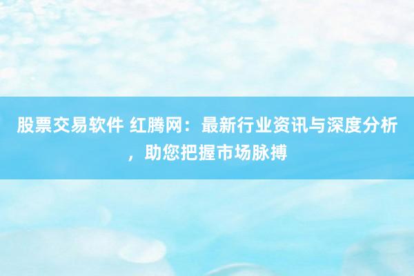 股票交易软件 红腾网:最新行业资讯与深度分析,助您把握市场脉搏