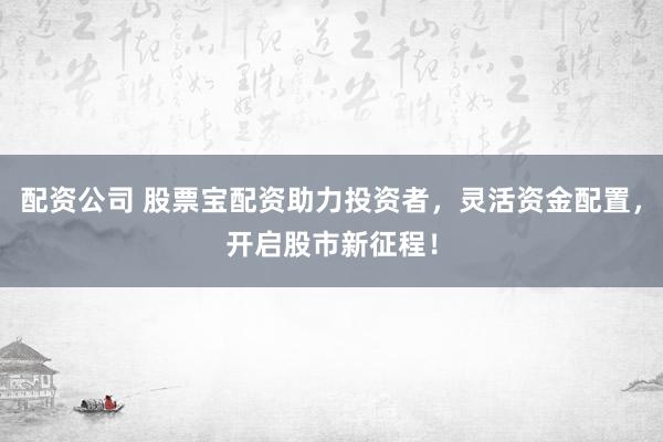 配资公司 股票宝配资助力投资者,灵活资金配置,开启股市新征程!