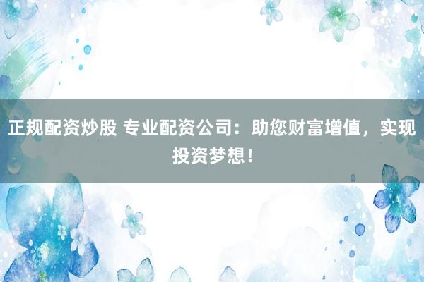 正规配资炒股 专业配资公司:助您财富增值,实现投资梦想!