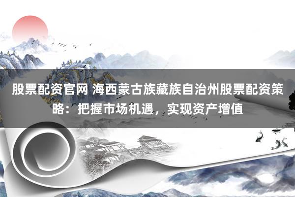 股票配资官网 海西蒙古族藏族自治州股票配资策略:把握市场机遇,实现资产增值