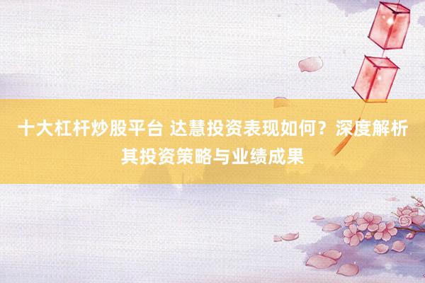 十大杠杆炒股平台 达慧投资表现如何?深度解析其投资策略与业绩成果