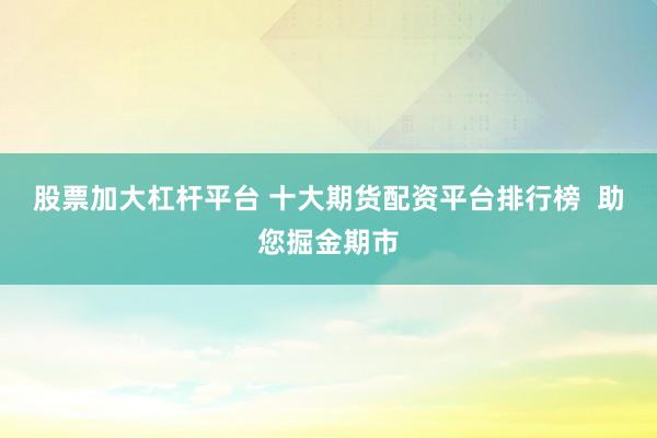 股票加大杠杆平台 十大期货配资平台排行榜 助您掘金期市
