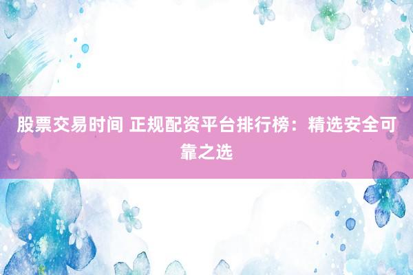 股票交易时间 正规配资平台排行榜:精选安全可靠之选
