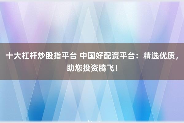 十大杠杆炒股指平台 中国好配资平台:精选优质,助您投资腾飞!