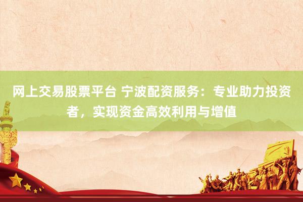 网上交易股票平台 宁波配资服务：专业助力投资者，实现资金高效利用与增值