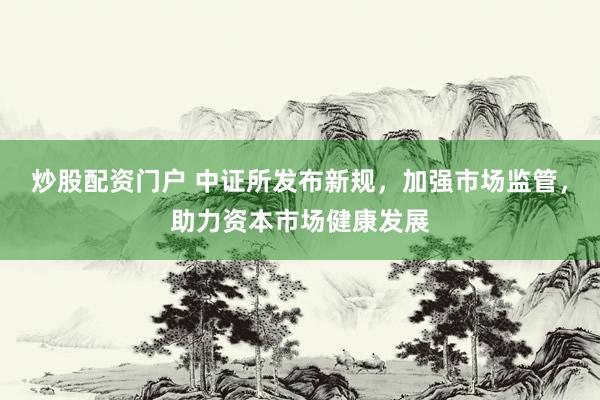 炒股配资门户 中证所发布新规，加强市场监管，助力资本市场健康发展