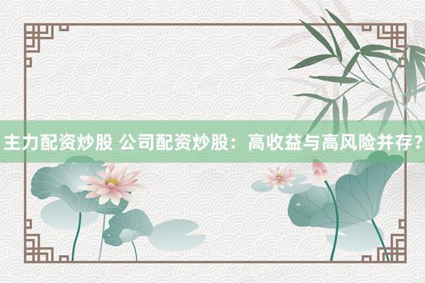 主力配资炒股 公司配资炒股:高收益与高风险并存?