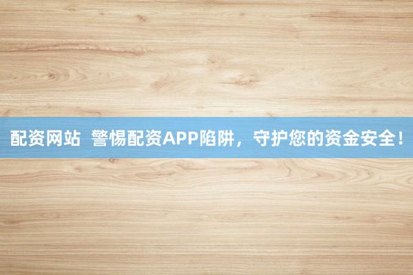 配资网站  警惕配资APP陷阱，守护您的资金安全！