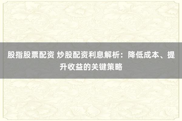 股指股票配资 炒股配资利息解析：降低成本、提升收益的关键策略