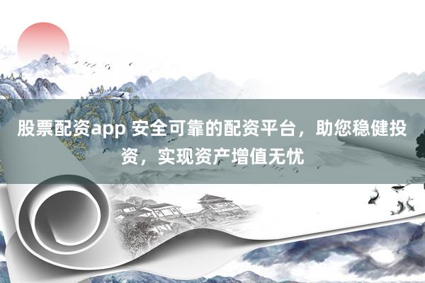 股票配资app 安全可靠的配资平台，助您稳健投资，实现资产增值无忧