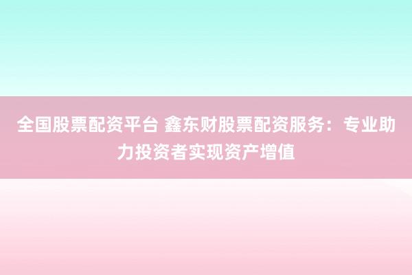 全国股票配资平台 鑫东财股票配资服务：专业助力投资者实现资产增值