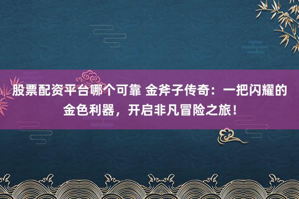 股票配资平台哪个可靠 金斧子传奇：一把闪耀的金色利器，开启非凡冒险之旅！