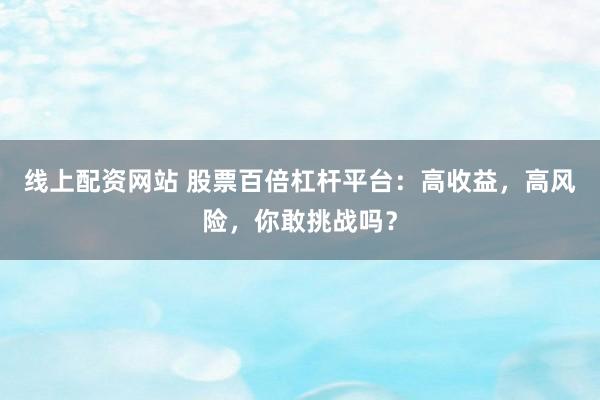 线上配资网站 股票百倍杠杆平台：高收益，高风险，你敢挑战吗？